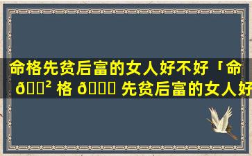 命格先贫后富的女人好不好「命 🌲 格 🍀 先贫后富的女人好不好呢」